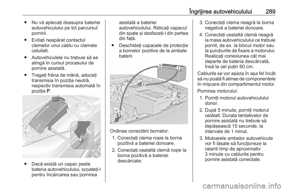 OPEL INSIGNIA 2017 Manual de utilizare (in Romanian) Îngrijirea autovehiculului289● Nu vă aplecaţi deasupra baterieiautovehiculului pe tot parcursul
pornirii.
● Evitaţi neapărat contactul clemelor unui cablu cu clemele
celuilalt.
● Autovehicu OPEL INSIGNIA 2017 Manual de utilizare (in Romanian) Îngrijirea autovehiculului289● Nu vă aplecaţi deasupra baterieiautovehiculului pe tot parcursul
pornirii.
● Evitaţi neapărat contactul clemelor unui cablu cu clemele
celuilalt.
● Autovehicu