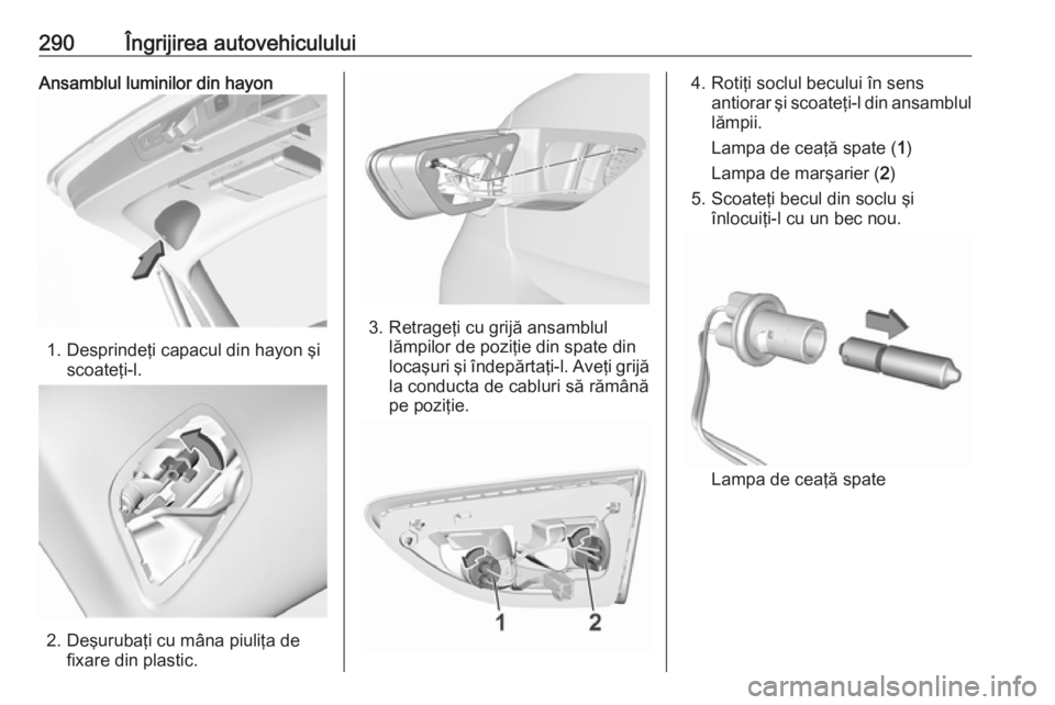 OPEL INSIGNIA BREAK 2019 Manual de utilizare (in Romanian) 290Îngrijirea autovehicululuiAnsamblul luminilor din hayon
1. Desprindeţi capacul din hayon şiscoateţi-l.
2. Deşurubaţi cu mâna piuliţa de fixare din plastic.
3. Retrageţi cu grijă ansamblul OPEL INSIGNIA BREAK 2019 Manual de utilizare (in Romanian) 290Îngrijirea autovehicululuiAnsamblul luminilor din hayon
1. Desprindeţi capacul din hayon şiscoateţi-l.
2. Deşurubaţi cu mâna piuliţa de fixare din plastic.
3. Retrageţi cu grijă ansamblul