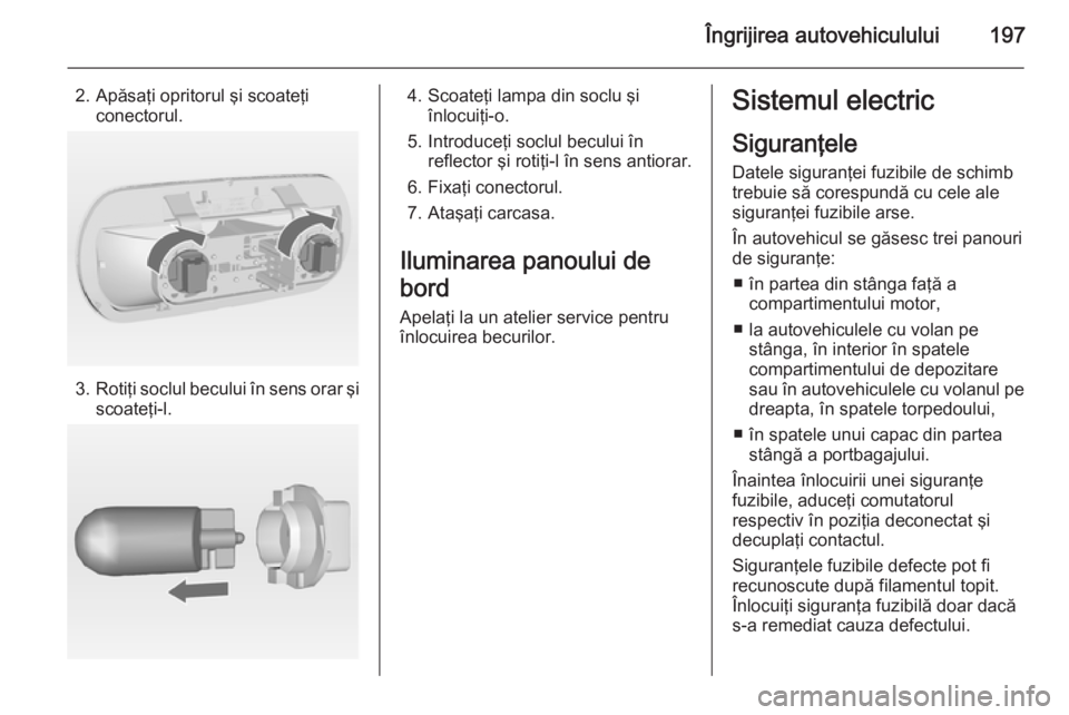 OPEL MERIVA 2014.5 Manual de utilizare (in Romanian) Îngrijirea autovehiculului197
2. Apăsaţi opritorul şi scoateţiconectorul.
3.Rotiţi soclul becului în sens orar şi
scoateţi-l.
4. Scoateţi lampa din soclu şi înlocuiţi-o.
5. Introduceţi s OPEL MERIVA 2014.5 Manual de utilizare (in Romanian) Îngrijirea autovehiculului197
2. Apăsaţi opritorul şi scoateţiconectorul.
3.Rotiţi soclul becului în sens orar şi
scoateţi-l.
4. Scoateţi lampa din soclu şi înlocuiţi-o.
5. Introduceţi s