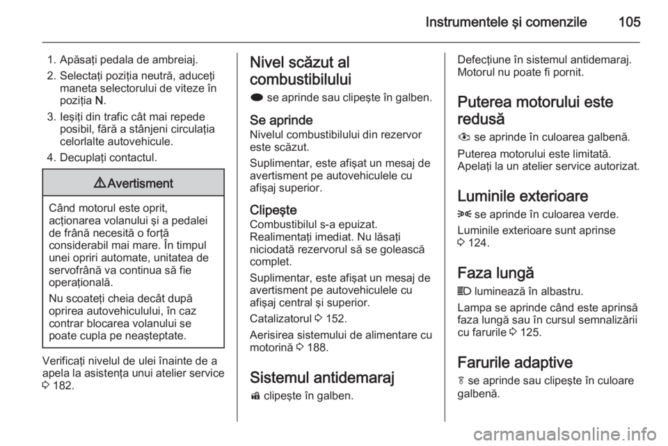 OPEL MERIVA 2015 Manual de utilizare (in Romanian) Instrumentele şi comenzile105
1. Apăsaţi pedala de ambreiaj.
2. Selectaţi poziţia neutră, aduceţi maneta selectorului de viteze în
poziţia N.
3. Ieşiţi din trafic cât mai repede posibil, OPEL MERIVA 2015 Manual de utilizare (in Romanian) Instrumentele şi comenzile105
1. Apăsaţi pedala de ambreiaj.
2. Selectaţi poziţia neutră, aduceţi maneta selectorului de viteze în
poziţia N.
3. Ieşiţi din trafic cât mai repede posibil,