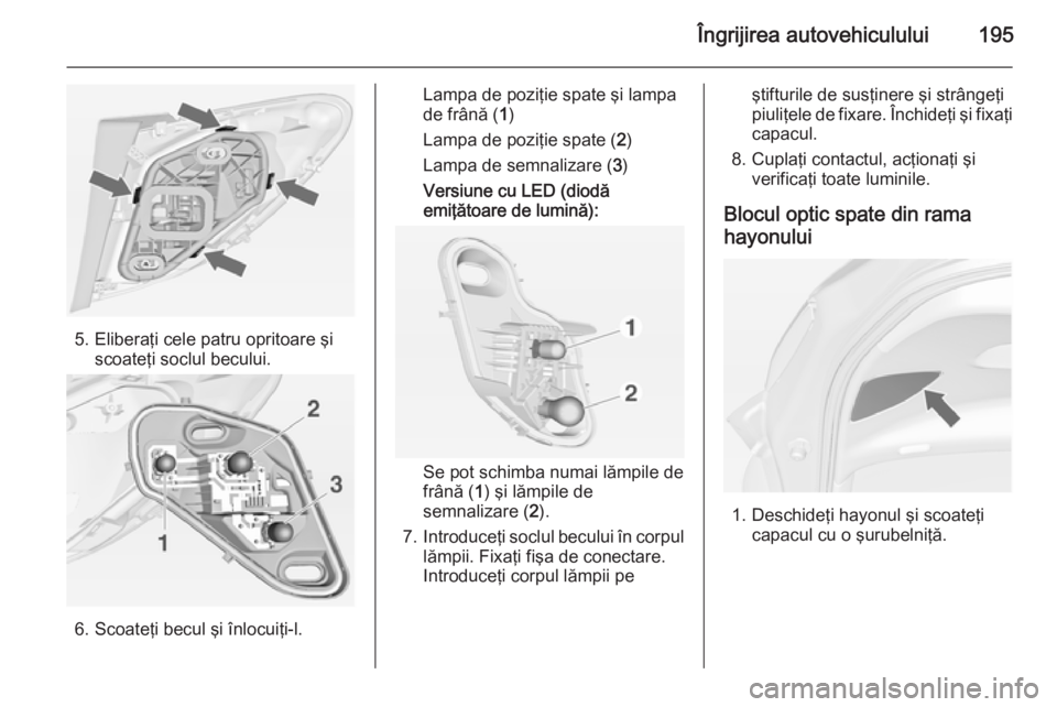 OPEL MERIVA 2015  Manual de utilizare (in Romanian) Îngrijirea autovehiculului195
5. Eliberaţi cele patru opritoare şiscoateţi soclul becului.
6. Scoateţi becul şi înlocuiţi-l.
Lampa de poziţie spate şi lampa
de frână ( 1)
Lampa de poziţie