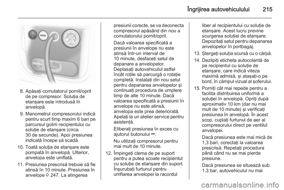 OPEL MERIVA 2015 Manual de utilizare (in Romanian) Îngrijirea autovehiculului215
8. Apăsaţi comutatorul pornit/opritde pe compresor. Soluţia de
etanşare este introdusă în
anvelopă.
9. Manometrul compresorului indică pentru scurt timp maxim 6 OPEL MERIVA 2015 Manual de utilizare (in Romanian) Îngrijirea autovehiculului215
8. Apăsaţi comutatorul pornit/opritde pe compresor. Soluţia de
etanşare este introdusă în
anvelopă.
9. Manometrul compresorului indică pentru scurt timp maxim 6