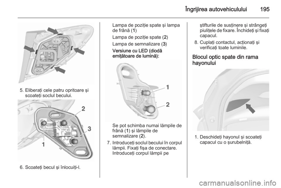 OPEL MERIVA 2015.5  Manual de utilizare (in Romanian) Îngrijirea autovehiculului195
5. Eliberaţi cele patru opritoare şiscoateţi soclul becului.
6. Scoateţi becul şi înlocuiţi-l.
Lampa de poziţie spate şi lampa
de frână ( 1)
Lampa de poziţie