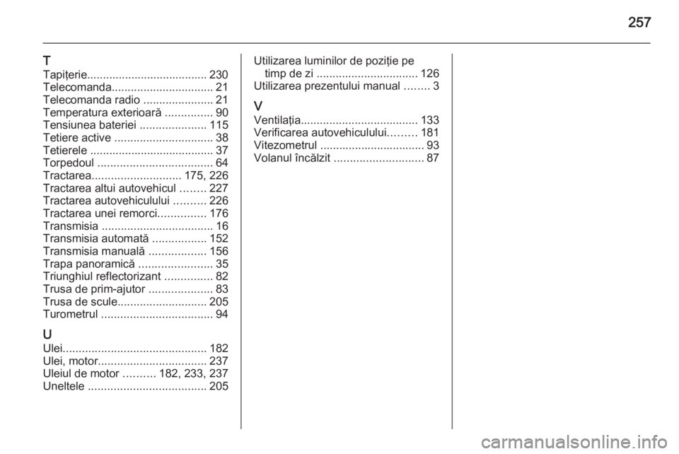OPEL MERIVA 2015.5  Manual de utilizare (in Romanian) 257
T
Tapiţerie...................................... 230
Telecomanda ................................ 21
Telecomanda radio  ......................21
Temperatura exterioară  ...............90
Tensiu