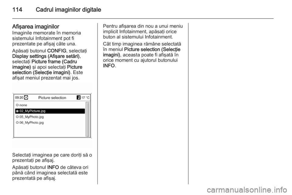 OPEL MOKKA 2014 Manual pentru sistemul Infotainment (in Romanian) 114Cadrul imaginilor digitale
Afişarea imaginilor
Imaginile memorate în memoria
sistemului Infotainment pot fi
prezentate pe afişaj câte una.
Apăsaţi butonul CONFIG, selectaţi
Display settings OPEL MOKKA 2014 Manual pentru sistemul Infotainment (in Romanian) 114Cadrul imaginilor digitale
Afişarea imaginilor
Imaginile memorate în memoria
sistemului Infotainment pot fi
prezentate pe afişaj câte una.
Apăsaţi butonul CONFIG, selectaţi
Display settings