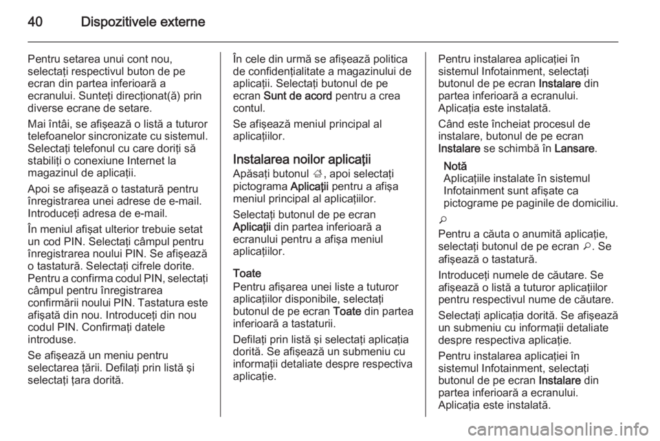OPEL MOKKA 2014 Manual pentru sistemul Infotainment (in Romanian) 40Dispozitivele externe
Pentru setarea unui cont nou,
selectaţi respectivul buton de pe
ecran din partea inferioară a
ecranului. Sunteţi direcţionat(ă) prin
diverse ecrane de setare.
Mai întâi, OPEL MOKKA 2014 Manual pentru sistemul Infotainment (in Romanian) 40Dispozitivele externe
Pentru setarea unui cont nou,
selectaţi respectivul buton de pe
ecran din partea inferioară a
ecranului. Sunteţi direcţionat(ă) prin
diverse ecrane de setare.
Mai întâi,