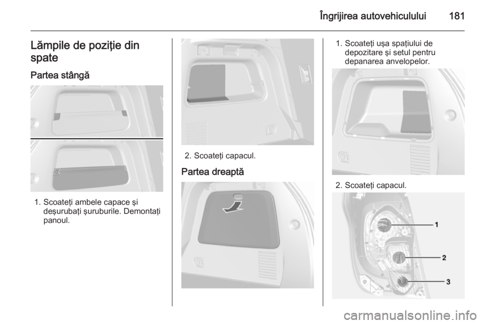 OPEL MOKKA 2014.5  Manual de utilizare (in Romanian) Îngrijirea autovehiculului181Lămpile de poziţie din
spate
Partea stângă
1. Scoateţi ambele capace şi deşurubaţi şuruburile. Demontaţi
panoul.
2. Scoateţi capacul.
Partea dreaptă
1. Scoate