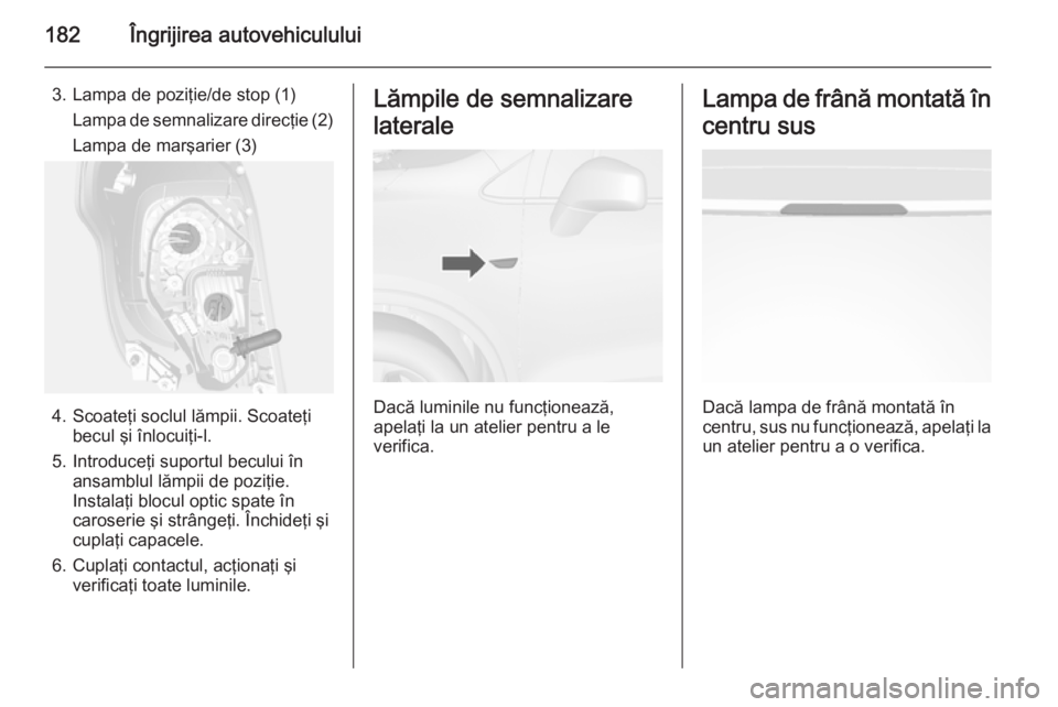 OPEL MOKKA 2014.5  Manual de utilizare (in Romanian) 182Îngrijirea autovehiculului
3. Lampa de poziţie/de stop (1)Lampa de semnalizare direcţie (2)
Lampa de marşarier (3)
4. Scoateţi soclul lămpii. Scoateţi becul şi înlocuiţi-l.
5. Introduceţ
