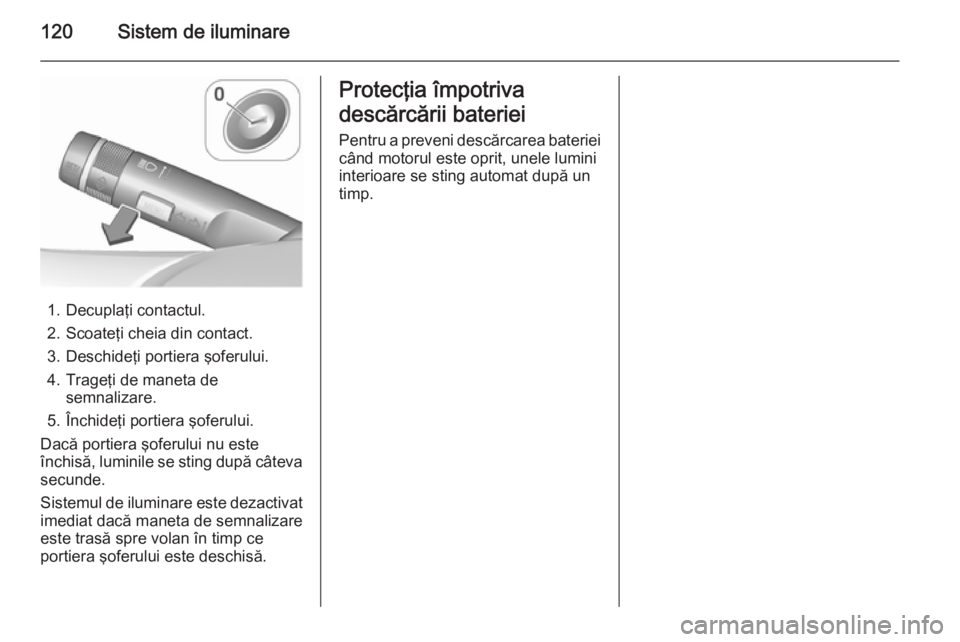 OPEL MOKKA 2015.5  Manual de utilizare (in Romanian) 120Sistem de iluminare
1. Decuplaţi contactul.
2. Scoateţi cheia din contact.
3. Deschideţi portiera şoferului.
4. Trageţi de maneta de semnalizare.
5. Închideţi portiera şoferului.
Dacă port