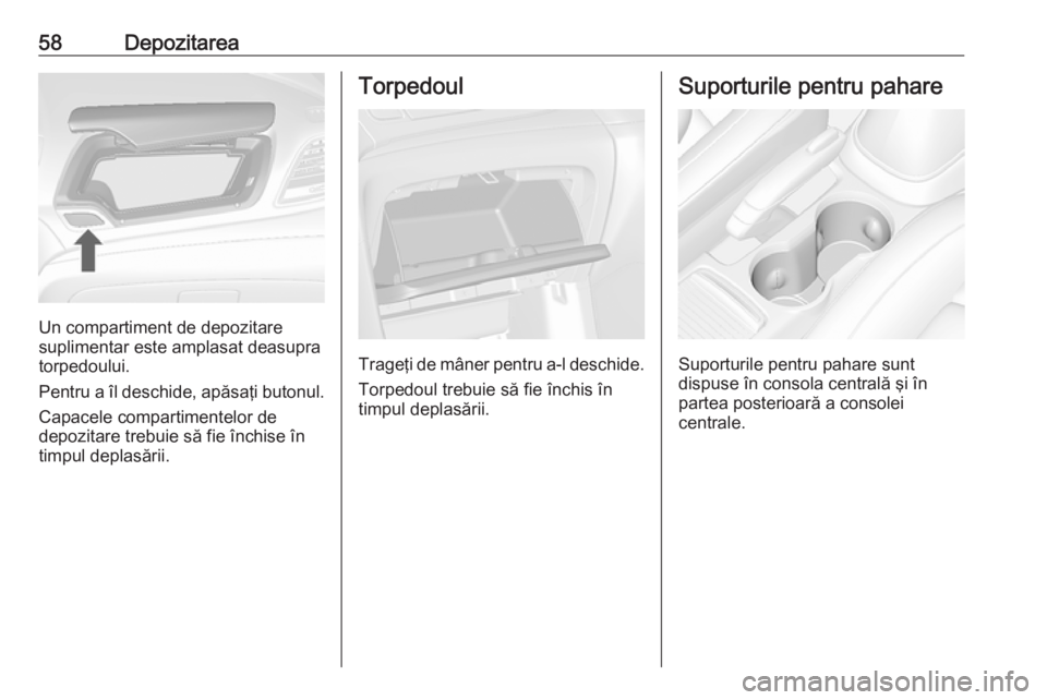 OPEL MOKKA 2016 Manual de utilizare (in Romanian) 58Depozitarea
Un compartiment de depozitare
suplimentar este amplasat deasupra
torpedoului.
Pentru a îl deschide, apăsaţi butonul. Capacele compartimentelor de
depozitare trebuie să fie închise OPEL MOKKA 2016 Manual de utilizare (in Romanian) 58Depozitarea
Un compartiment de depozitare
suplimentar este amplasat deasupra
torpedoului.
Pentru a îl deschide, apăsaţi butonul. Capacele compartimentelor de
depozitare trebuie să fie închise
