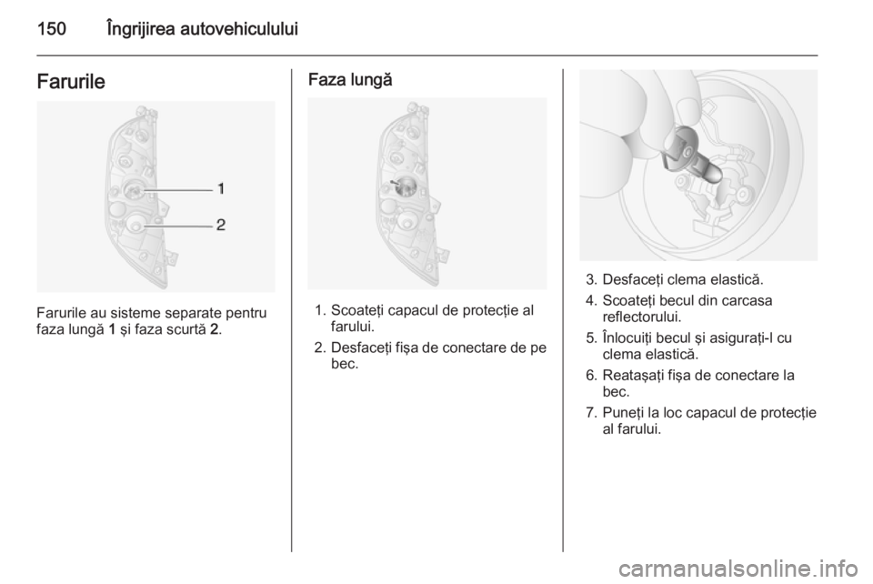 OPEL MOVANO_B 2014  Manual de utilizare (in Romanian) 150Îngrijirea autovehicululuiFarurile
Farurile au sisteme separate pentru
faza lungă  1 şi faza scurtă  2.
Faza lungă
1. Scoateţi capacul de protecţie al
farului.
2. Desfaceţi fişa de conecta