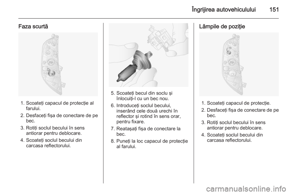OPEL MOVANO_B 2014  Manual de utilizare (in Romanian) Îngrijirea autovehiculului151
Faza scurtă
1. Scoateţi capacul de protecţie alfarului.
2. Desfaceţi fişa de conectare de pe
bec.
3. Rotiţi soclul becului în sens antiorar pentru deblocare.
4. S