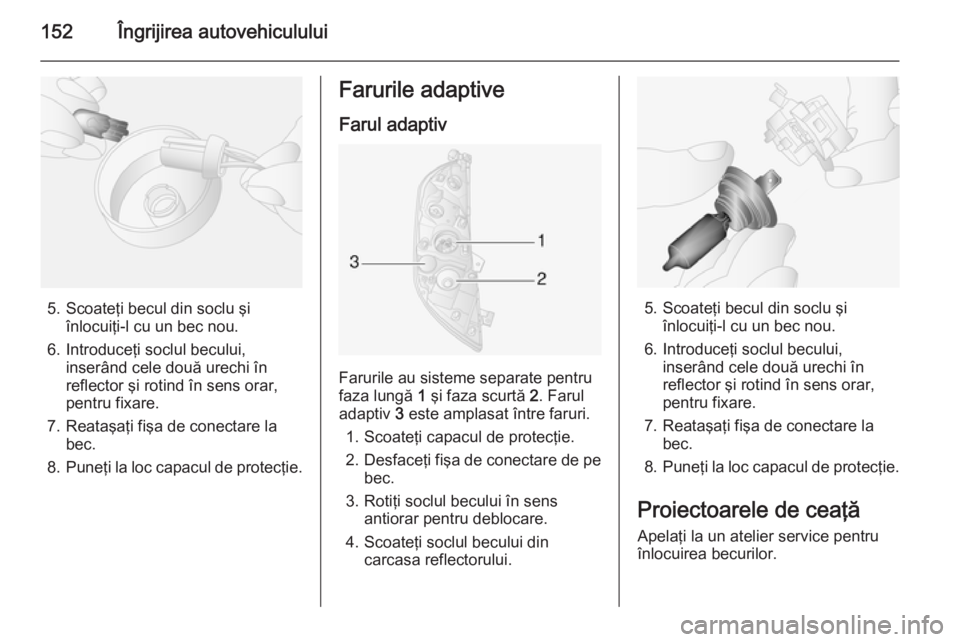 OPEL MOVANO_B 2014  Manual de utilizare (in Romanian) 152Îngrijirea autovehiculului
5. Scoateţi becul din soclu şiînlocuiţi-l cu un bec nou.
6. Introduceţi soclul becului, inserând cele două urechi în
reflector şi rotind în sens orar,
pentru f