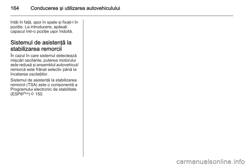 OPEL ZAFIRA B 2014 Manual de utilizare (in Romanian) 164Conducerea şi utilizarea autovehiculului
întâi în faţă, apoi în spate şi fixaţi-l în
poziţie. La introducere, apăsaţi
capacul într-o poziţie uşor îndoită.
Sistemul de asistenţă OPEL ZAFIRA B 2014 Manual de utilizare (in Romanian) 164Conducerea şi utilizarea autovehiculului
întâi în faţă, apoi în spate şi fixaţi-l în
poziţie. La introducere, apăsaţi
capacul într-o poziţie uşor îndoită.
Sistemul de asistenţă