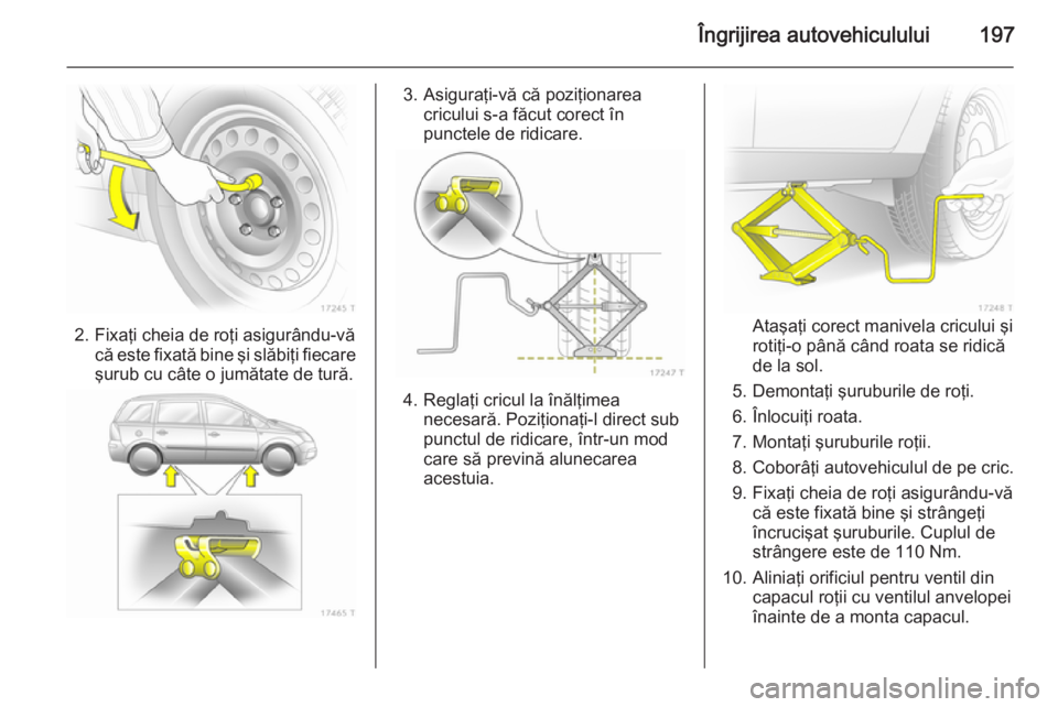 OPEL ZAFIRA B 2014  Manual de utilizare (in Romanian) Îngrijirea autovehiculului197
2. Fixaţi cheia de roţi asigurându-văcă este fixată bine şi slăbiţi fiecare
şurub cu câte o jumătate de tură.
3. Asiguraţi-vă că poziţionarea cricului s
