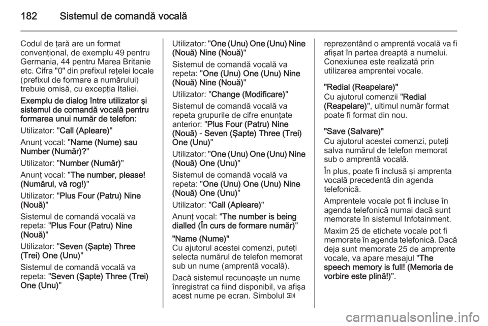 OPEL ZAFIRA B 2014.5  Manual pentru sistemul Infotainment (in Romanian) 182Sistemul de comandă vocală
Codul de ţară are un format
convenţional, de exemplu 49 pentru
Germania, 44 pentru Marea Britanie etc. Cifra "0" din prefixul reţelei locale (prefixul de fo