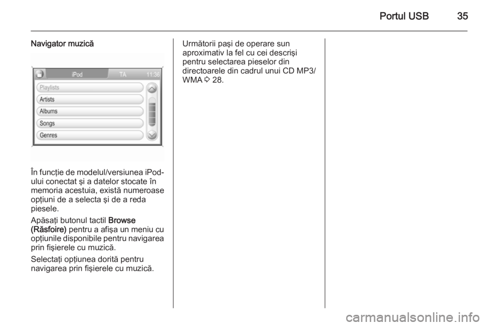 OPEL ZAFIRA B 2014.5  Manual pentru sistemul Infotainment (in Romanian) Portul USB35
Navigator muzică
În funcţie de modelul/versiunea iPod-
ului conectat şi a datelor stocate în
memoria acestuia, există numeroase
opţiuni de a selecta şi de a reda
piesele.
Apăsaţ