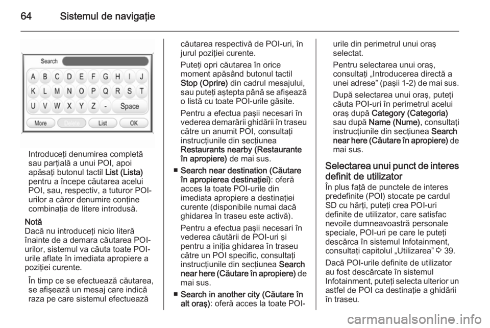 OPEL ZAFIRA B 2014.5  Manual pentru sistemul Infotainment (in Romanian) 64Sistemul de navigaţie
Introduceţi denumirea completă
sau parţială a unui POI, apoi
apăsaţi butonul tactil  List (Lista)
pentru a începe căutarea acelui
POI, sau, respectiv, a tuturor POI-
u