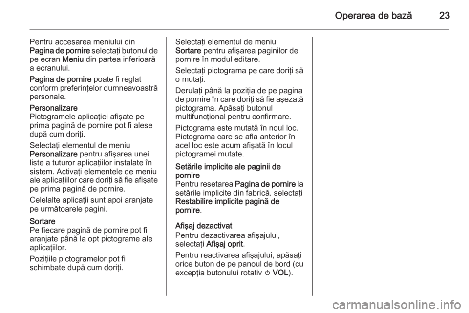 OPEL ZAFIRA C 2014.5  Manual pentru sistemul Infotainment (in Romanian) Operarea de bază23
Pentru accesarea meniului din
Pagina de pornire  selectaţi butonul de
pe ecran  Meniu din partea inferioară
a ecranului.
Pagina de pornire  poate fi reglat
conform preferinţelor