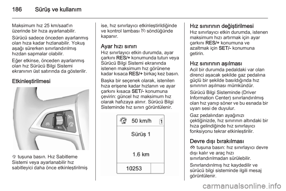 OPEL ZAFIRA C 2014 Sürücü El Kitabı (in Turkish) 186Sürüş ve kullanım
Maksimum hız 25 km/saat'ın
üzerinde bir hıza ayarlanabilir.
Sürücü sadece önceden ayarlanmış
olan hıza kadar hızlanabilir. Yokuş
aşağı sürerken sınırlan OPEL ZAFIRA C 2014 Sürücü El Kitabı (in Turkish) 186Sürüş ve kullanım
Maksimum hız 25 km/saat'ın
üzerinde bir hıza ayarlanabilir.
Sürücü sadece önceden ayarlanmış
olan hıza kadar hızlanabilir. Yokuş
aşağı sürerken sınırlan