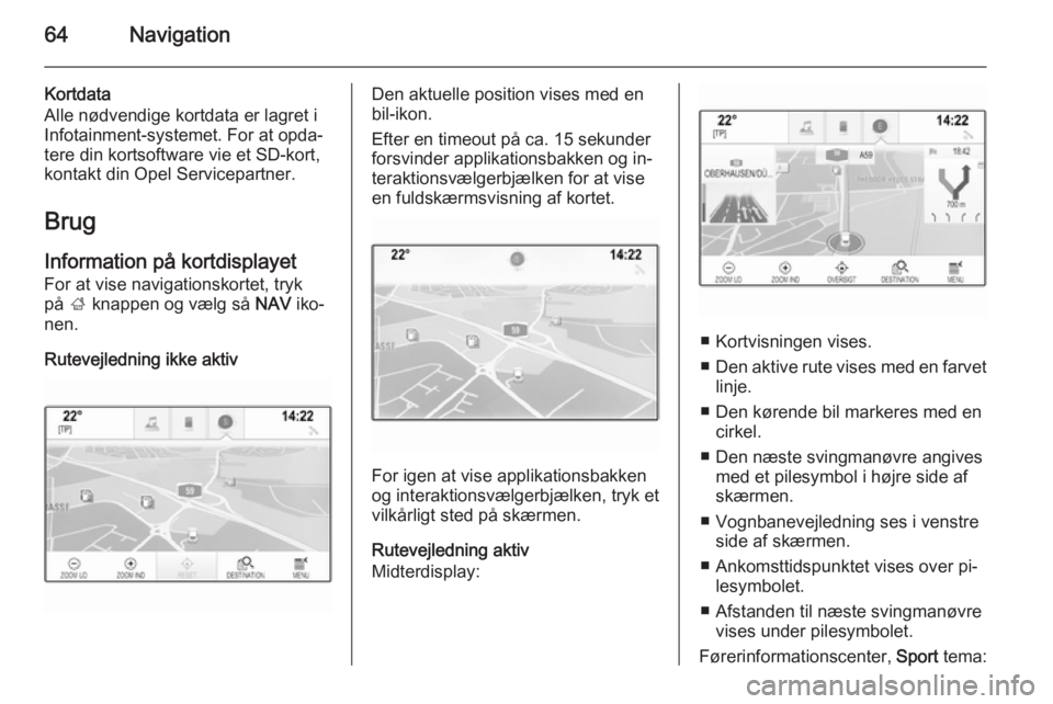 OPEL INSIGNIA 2014 Instruktionsbog til Infotainment (in Danish) 64Navigation
Kortdata
Alle nødvendige kortdata er lagret i
Infotainment-systemet. For at opda‐
tere din kortsoftware vie et SD-kort,
kontakt din Opel Servicepartner.
Brug
Information på kortdispla OPEL INSIGNIA 2014 Instruktionsbog til Infotainment (in Danish) 64Navigation
Kortdata
Alle nødvendige kortdata er lagret i
Infotainment-systemet. For at opda‐
tere din kortsoftware vie et SD-kort,
kontakt din Opel Servicepartner.
Brug
Information på kortdispla