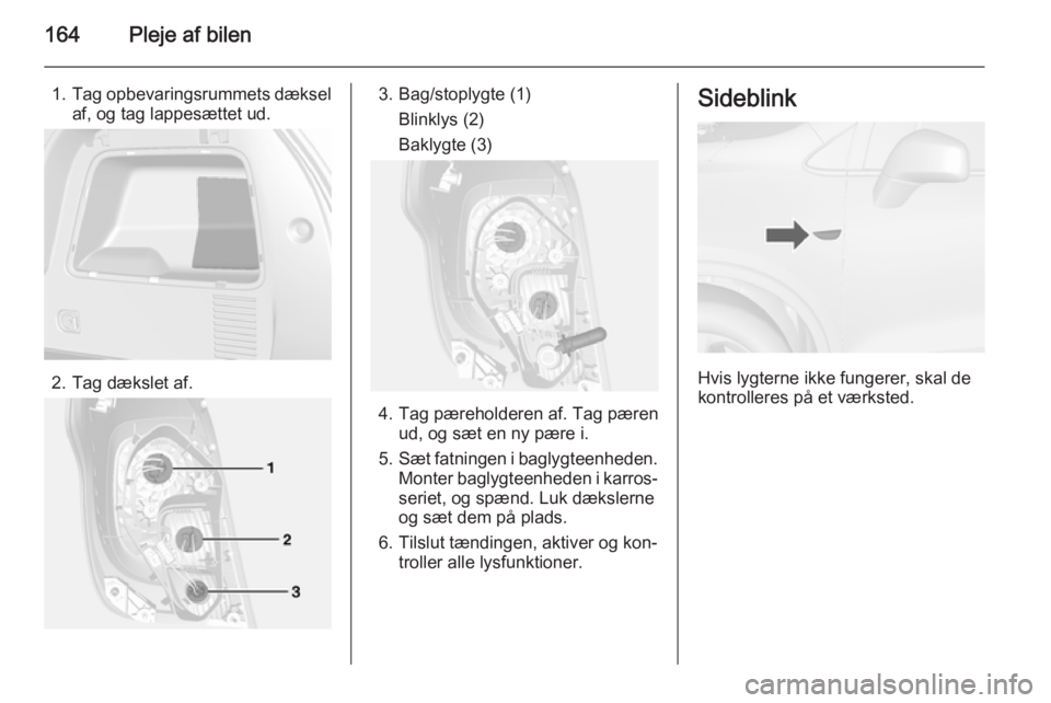 OPEL MOKKA 2014  Instruktionsbog (in Danish) 164Pleje af bilen
1.Tag opbevaringsrummets dæksel
af, og tag lappesættet ud.
2. Tag dækslet af.
3. Bag/stoplygte (1)
Blinklys (2)
Baklygte (3)
4. Tag pæreholderen af. Tag pæren ud, og sæt en ny 