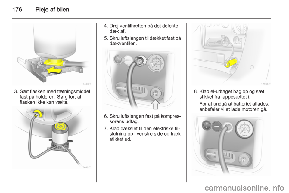 OPEL ZAFIRA B 2014  Instruktionsbog (in Danish) 176Pleje af bilen
3. Sæt flasken med tætningsmiddelfast på holderen. Sørg for, at
flasken ikke kan vælte.
4. Drej ventilhætten på det defekte dæk af.
5. Skru luftslangen til dækket fast på
d