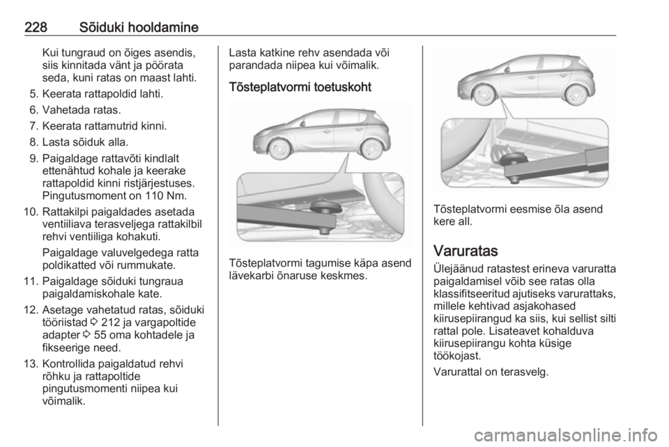 OPEL CORSA E 2018 Omaniku käsiraamat (in Estonian) 228Sõiduki hooldamineKui tungraud on õiges asendis,
siis kinnitada vänt ja pöörata
seda, kuni ratas on maast lahti.
5. Keerata rattapoldid lahti.
6. Vahetada ratas.
7. Keerata rattamutrid kinni.
OPEL CORSA E 2018 Omaniku käsiraamat (in Estonian) 228Sõiduki hooldamineKui tungraud on õiges asendis,
siis kinnitada vänt ja pöörata
seda, kuni ratas on maast lahti.
5. Keerata rattapoldid lahti.
6. Vahetada ratas.
7. Keerata rattamutrid kinni.