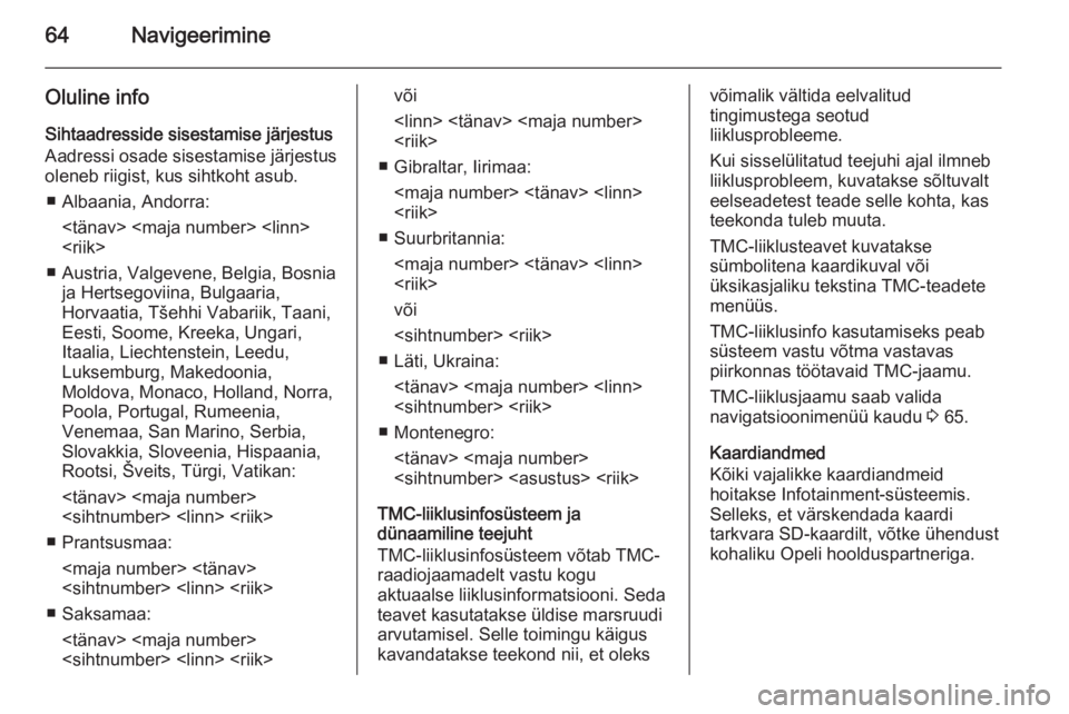 OPEL INSIGNIA 2014 Infotainment-süsteemi juhend (in Estonian) 64Navigeerimine
Oluline info
Sihtaadresside sisestamise järjestus Aadressi osade sisestamise järjestus
oleneb riigist, kus sihtkoht asub.
■ Albaania, Andorra: <tänav> <maja number> <linn>
<riik>
OPEL INSIGNIA 2014 Infotainment-süsteemi juhend (in Estonian) 64Navigeerimine
Oluline info
Sihtaadresside sisestamise järjestus Aadressi osade sisestamise järjestus
oleneb riigist, kus sihtkoht asub.
■ Albaania, Andorra: <tänav> <maja number> <linn>
<riik>