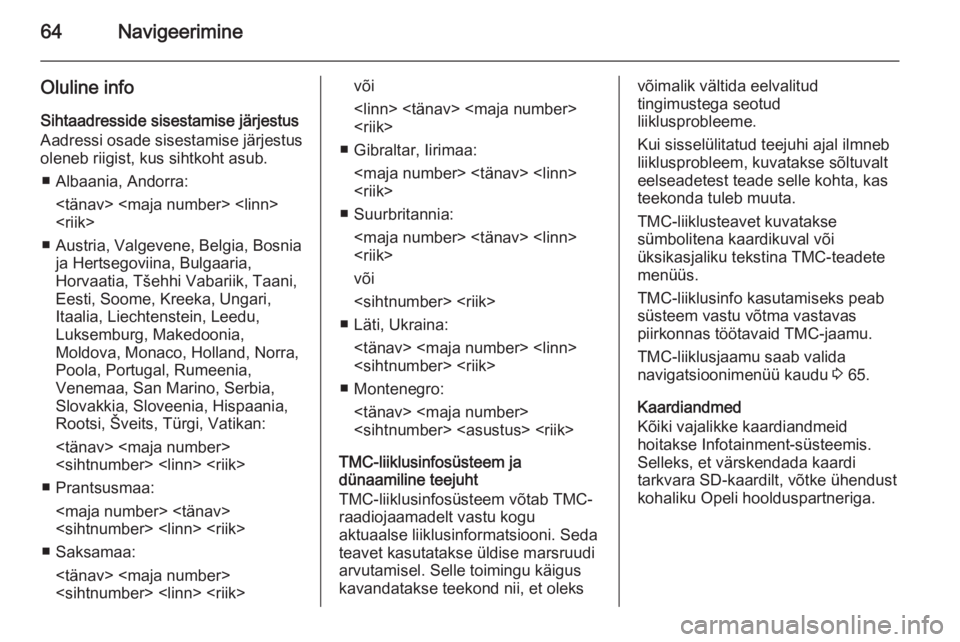 OPEL INSIGNIA 2014.5  Infotainment-süsteemi juhend (in Estonian) 64Navigeerimine
Oluline info
Sihtaadresside sisestamise järjestus Aadressi osade sisestamise järjestus
oleneb riigist, kus sihtkoht asub.
■ Albaania, Andorra: <tänav> <maja number> <linn>
<riik>
