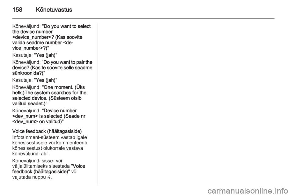 OPEL MOKKA 2014 Infotainment-süsteemi juhend (in Estonian) 158Kõnetuvastus
Kõneväljund: "Do you want to select
the device number
<device_number>? (Kas soovite
valida seadme number <de‐
vice_number>?) "
Kasutaja: " Yes (jah)"
Kõneväljund OPEL MOKKA 2014 Infotainment-süsteemi juhend (in Estonian) 158Kõnetuvastus
Kõneväljund: "Do you want to select
the device number
<device_number>? (Kas soovite
valida seadme number <de‐
vice_number>?) "
Kasutaja: " Yes (jah)"
Kõneväljund