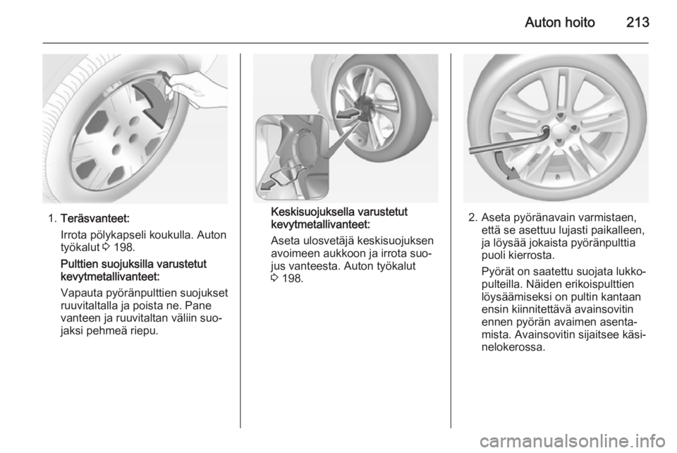 OPEL CORSA 2015 Ohjekirja (in Finnish) Auton hoito213
1.Teräsvanteet:
Irrota pölykapseli koukulla. Auton
työkalut 3 198.
Pulttien suojuksilla varustetut
kevytmetallivanteet:
Vapauta pyöränpulttien suojukset
ruuvitaltalla ja poista ne OPEL CORSA 2015 Ohjekirja (in Finnish) Auton hoito213
1.Teräsvanteet:
Irrota pölykapseli koukulla. Auton
työkalut 3 198.
Pulttien suojuksilla varustetut
kevytmetallivanteet:
Vapauta pyöränpulttien suojukset
ruuvitaltalla ja poista ne