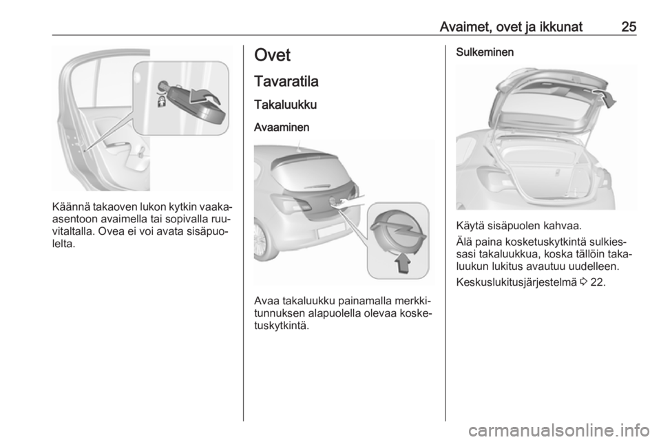 OPEL CORSA 2016 Ohjekirja (in Finnish) Avaimet, ovet ja ikkunat25
Käännä takaoven lukon kytkin vaaka-
asentoon avaimella tai sopivalla ruu‐
vitaltalla. Ovea ei voi avata sisäpuo‐ lelta.
Ovet
Tavaratila
Takaluukku Avaaminen
Avaa tak OPEL CORSA 2016 Ohjekirja (in Finnish) Avaimet, ovet ja ikkunat25
Käännä takaoven lukon kytkin vaaka-
asentoon avaimella tai sopivalla ruu‐
vitaltalla. Ovea ei voi avata sisäpuo‐ lelta.
Ovet
Tavaratila
Takaluukku Avaaminen
Avaa tak