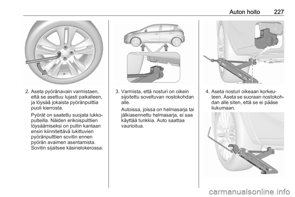 OPEL CORSA 2017 Ohjekirja (in Finnish) Auton hoito227
2. Aseta pyöränavain varmistaen,että se asettuu lujasti paikalleen,
ja löysää jokaista pyöränpulttia
puoli kierrosta.
Pyörät on saatettu suojata lukko‐
pulteilla. Näiden er OPEL CORSA 2017 Ohjekirja (in Finnish) Auton hoito227
2. Aseta pyöränavain varmistaen,että se asettuu lujasti paikalleen,
ja löysää jokaista pyöränpulttia
puoli kierrosta.
Pyörät on saatettu suojata lukko‐
pulteilla. Näiden er