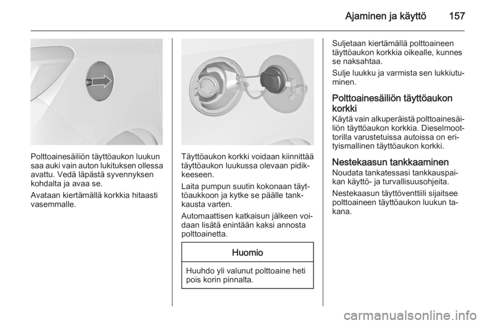 OPEL MERIVA 2014.5  Ohjekirja (in Finnish) Ajaminen ja käyttö157
Polttoainesäiliön täyttöaukon luukun
saa auki vain auton lukituksen ollessa avattu. Vedä läpästä syvennyksen
kohdalta ja avaa se.
Avataan kiertämällä korkkia hitaast