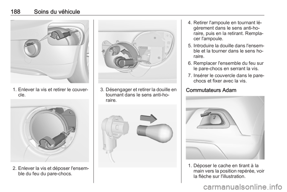 OPEL ADAM 2016.5 Manuel dutilisation (in French) 188Soins du véhicule
1. Enlever la vis et retirer le couver‐cle.
2.Enlever la vis et déposer l'ensem‐
ble du feu du pare-chocs.
3. Désengager et retirer la douille en
tournant dans le sens OPEL ADAM 2016.5 Manuel dutilisation (in French) 188Soins du véhicule
1. Enlever la vis et retirer le couver‐cle.
2.Enlever la vis et déposer l'ensem‐
ble du feu du pare-chocs.
3. Désengager et retirer la douille en
tournant dans le sens