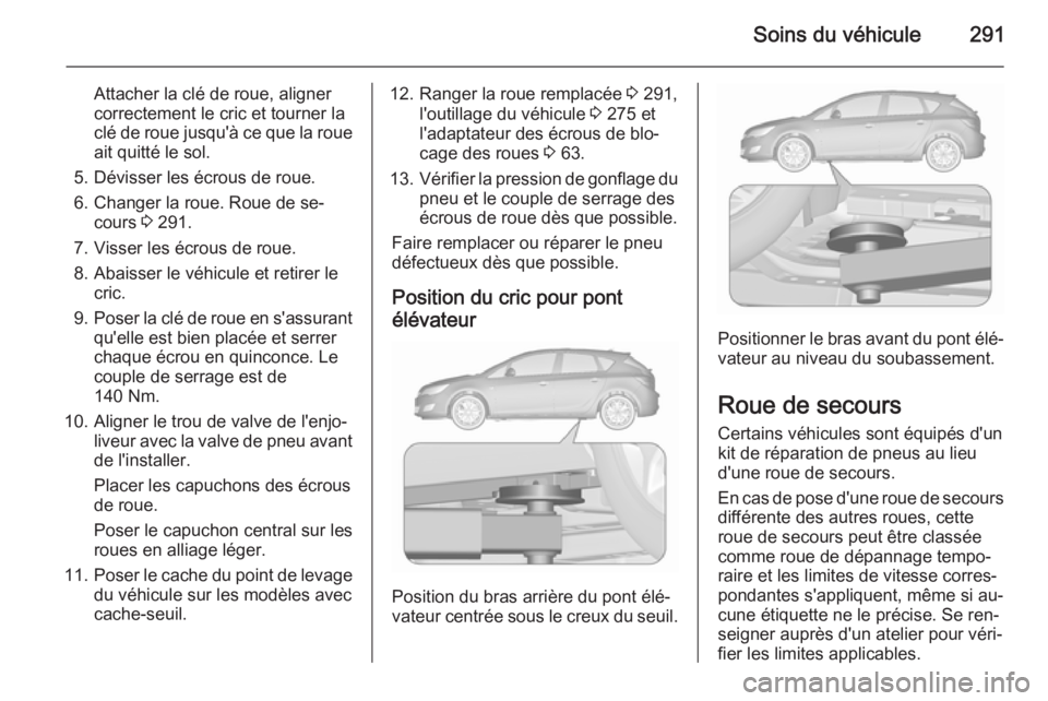 OPEL ASTRA J 2015.75 Manuel dutilisation (in French) Soins du véhicule291
Attacher la clé de roue, aligner
correctement le cric et tourner la
clé de roue jusqu'à ce que la roue ait quitté le sol.
5. Dévisser les écrous de roue.
6. Changer la OPEL ASTRA J 2015.75 Manuel dutilisation (in French) Soins du véhicule291
Attacher la clé de roue, aligner
correctement le cric et tourner la
clé de roue jusqu'à ce que la roue ait quitté le sol.
5. Dévisser les écrous de roue.
6. Changer la