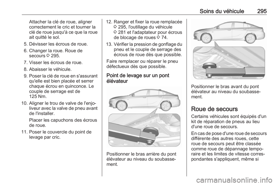 OPEL INSIGNIA BREAK 2017.75 Manuel dutilisation (in French) Soins du véhicule295Attacher la clé de roue, aligner
correctement le cric et tourner la
clé de roue jusqu'à ce que la roue ait quitté le sol.
5. Dévisser les écrous de roue.
6. Changer la r OPEL INSIGNIA BREAK 2017.75 Manuel dutilisation (in French) Soins du véhicule295Attacher la clé de roue, aligner
correctement le cric et tourner la
clé de roue jusqu'à ce que la roue ait quitté le sol.
5. Dévisser les écrous de roue.
6. Changer la r
