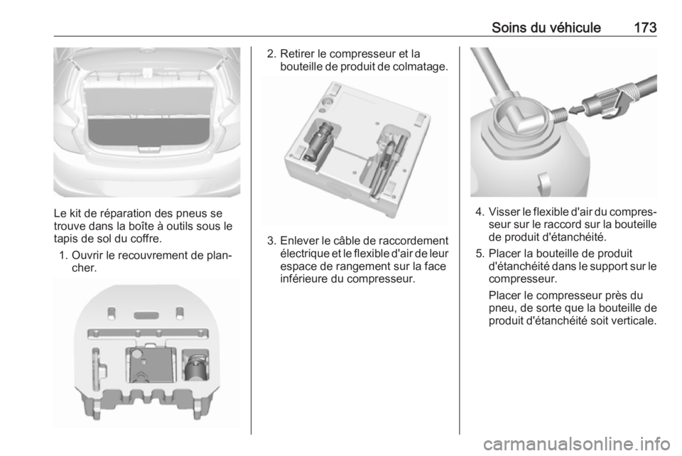 OPEL KARL 2018 Manuel dutilisation (in French) Soins du véhicule173
Le kit de réparation des pneus se
trouve dans la boîte à outils sous le
tapis de sol du coffre.
1. Ouvrir le recouvrement de plan‐ cher.
2. Retirer le compresseur et laboute OPEL KARL 2018 Manuel dutilisation (in French) Soins du véhicule173
Le kit de réparation des pneus se
trouve dans la boîte à outils sous le
tapis de sol du coffre.
1. Ouvrir le recouvrement de plan‐ cher.
2. Retirer le compresseur et laboute