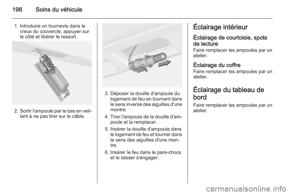 OPEL MERIVA 2015.5 Manuel dutilisation (in French) 198Soins du véhicule
1. Introduire un tournevis dans lecreux du couvercle, appuyer sur
le côté et libérer le ressort.
2. Sortir l'ampoule par le bas en veil‐
lant à ne pas tirer sur le câb OPEL MERIVA 2015.5 Manuel dutilisation (in French) 198Soins du véhicule
1. Introduire un tournevis dans lecreux du couvercle, appuyer sur
le côté et libérer le ressort.
2. Sortir l'ampoule par le bas en veil‐
lant à ne pas tirer sur le câb