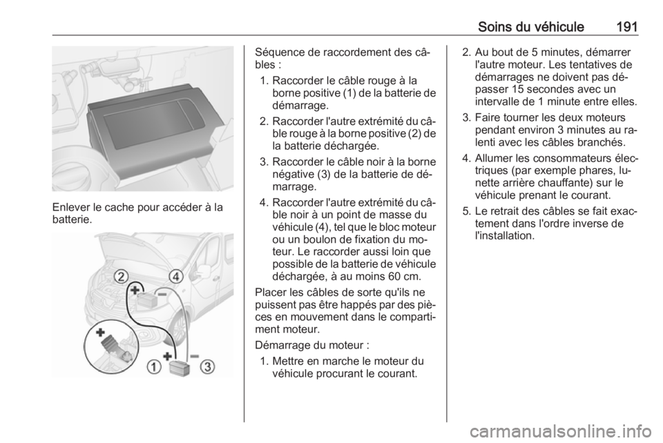 OPEL VIVARO B 2016.5 Manuel dutilisation (in French) Soins du véhicule191
Enlever le cache pour accéder à la
batterie.
Séquence de raccordement des câ‐
bles :
1. Raccorder le câble rouge à la borne positive (1) de la batterie de
démarrage.
2. OPEL VIVARO B 2016.5 Manuel dutilisation (in French) Soins du véhicule191
Enlever le cache pour accéder à la
batterie.
Séquence de raccordement des câ‐
bles :
1. Raccorder le câble rouge à la borne positive (1) de la batterie de
démarrage.
2.