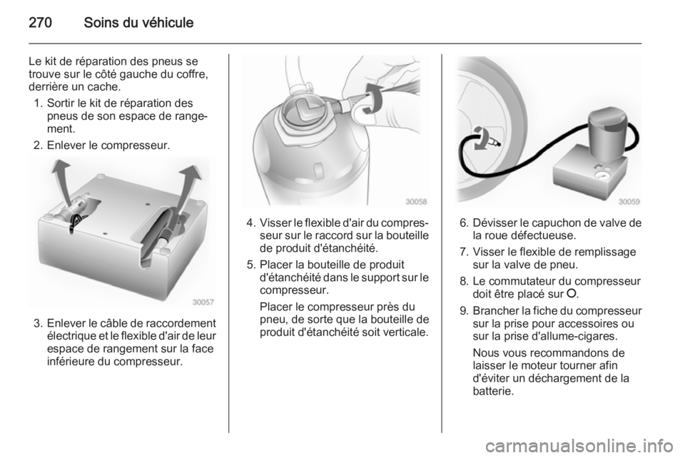 OPEL ZAFIRA C 2015 Manuel dutilisation (in French) 270Soins du véhicule
Le kit de réparation des pneus se
trouve sur le côté gauche du coffre,
derrière un cache.
1. Sortir le kit de réparation des pneus de son espace de range‐
ment.
2. Enlever OPEL ZAFIRA C 2015 Manuel dutilisation (in French) 270Soins du véhicule
Le kit de réparation des pneus se
trouve sur le côté gauche du coffre,
derrière un cache.
1. Sortir le kit de réparation des pneus de son espace de range‐
ment.
2. Enlever