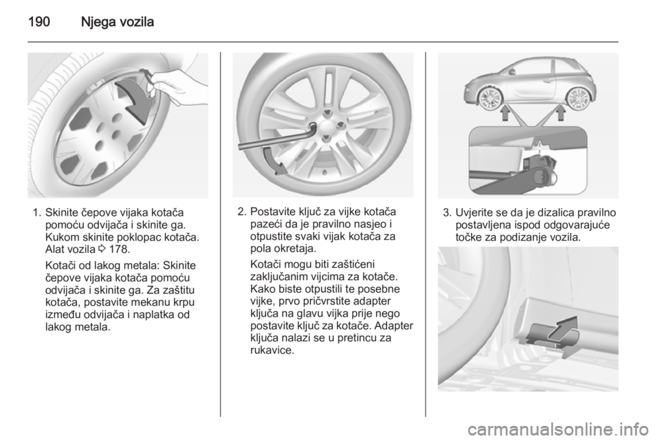 OPEL ADAM 2014.5 Priručnik za Infotainment (in Croatian) 190Njega vozila
1. Skinite čepove vijaka kotačapomoću odvijača i skinite ga.
Kukom skinite poklopac kotača.
Alat vozila 3 178.
Kotači od lakog metala: Skinite
čepove vijaka kotača pomoću
odv OPEL ADAM 2014.5 Priručnik za Infotainment (in Croatian) 190Njega vozila
1. Skinite čepove vijaka kotačapomoću odvijača i skinite ga.
Kukom skinite poklopac kotača.
Alat vozila 3 178.
Kotači od lakog metala: Skinite
čepove vijaka kotača pomoću
odv
