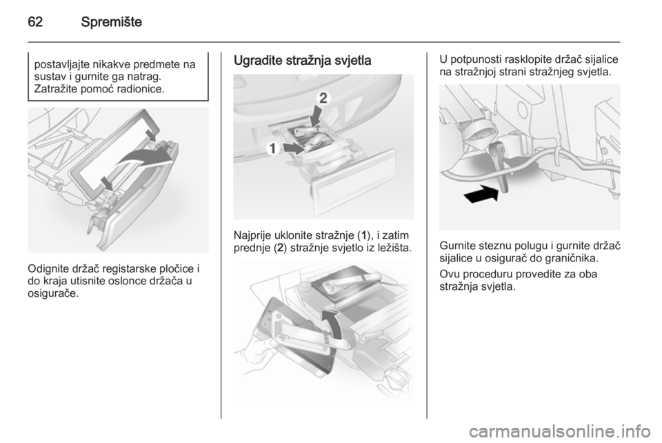 OPEL ANTARA 2014.5  Priručnik za vlasnika (in Croatian) 62Spremištepostavljajte nikakve predmete na
sustav i gurnite ga natrag.
Zatražite pomoć radionice.
Odignite držač registarske pločice i
do kraja utisnite oslonce držača u
osigurače.
Ugradite 