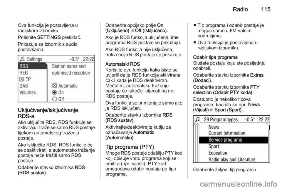 OPEL ANTARA 2015  Priručnik za Infotainment (in Croatian) Radio115
Ova funkcija je postavljena u
radijskom izborniku.
Pritisnite  SETTINGS  prekidač.
Prikazuje se izbornik s audio
postavkama.
Uključivanje/isključivanje
RDS-a
Ako uključite RDS, RDS funkci