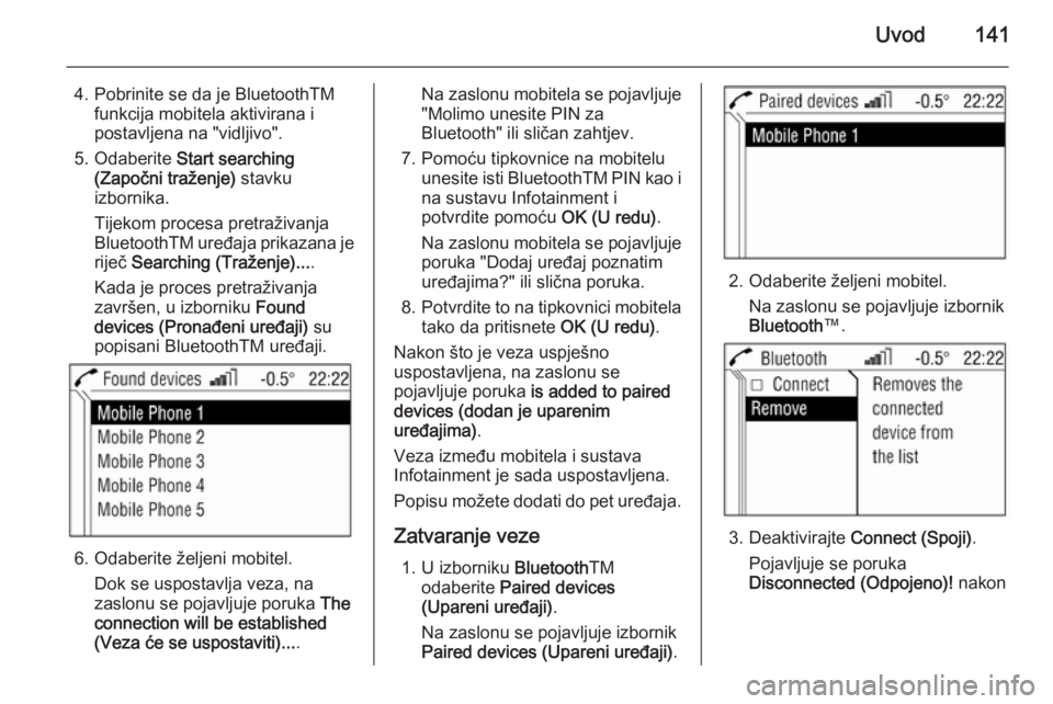 OPEL ANTARA 2015  Priručnik za Infotainment (in Croatian) Uvod141
4. Pobrinite se da je BluetoothTMfunkcija mobitela aktivirana i
postavljena na "vidljivo".
5. Odaberite  Start searching
(Započni traženje)  stavku
izbornika.
Tijekom procesa pretra�