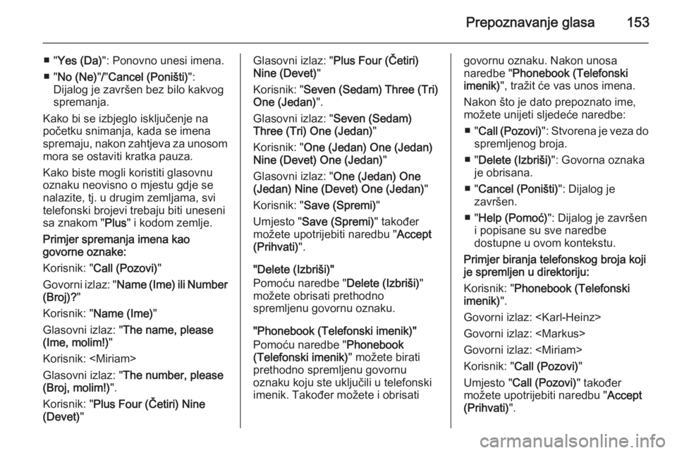 OPEL ANTARA 2015  Priručnik za Infotainment (in Croatian) Prepoznavanje glasa153
■ "Yes (Da) ": Ponovno unesi imena.
■ " No (Ne) "/" Cancel (Poništi) ":
Dijalog je završen bez bilo kakvog
spremanja.
Kako bi se izbjeglo isključe
