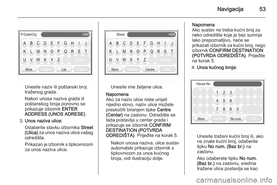 OPEL ANTARA 2015  Priručnik za Infotainment (in Croatian) Navigacija53
Unesite naziv ili poštanski broj
traženog grada.
Nakon unosa naziva grada ili
poštanskog broja ponovno se
prikazuje izbornik  ENTER
ADDRESS (UNOS ADRESE) .
3. Unos naziva ulice:
Odaber