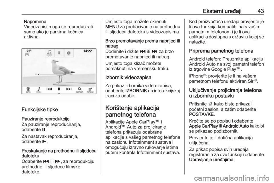 OPEL ASTRA K 2018  Priručnik za Infotainment (in Croatian) Eksterni uređaji43Napomena
Videozapisi mogu se reproducirati
samo ako je parkirna kočnica
aktivna.
Funkcijske tipke
Pauziranje reprodukcije
Za pauziranje reproduciranja,
odaberite  =.
Za nastavak re