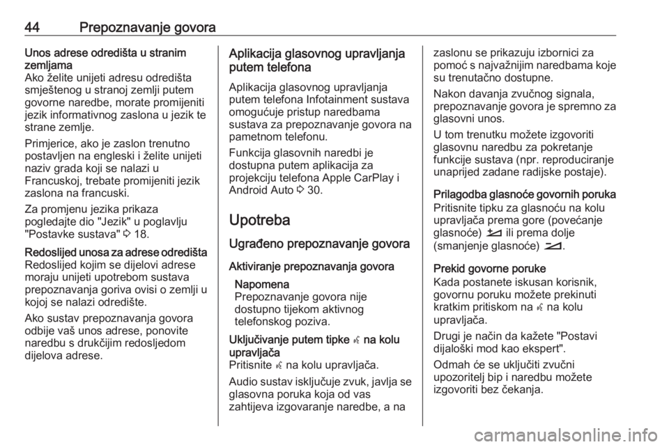 OPEL CROSSLAND X 2018.5  Priručnik za Infotainment (in Croatian) 44Prepoznavanje govoraUnos adrese odredišta u stranim
zemljama
Ako želite unijeti adresu odredišta smještenog u stranoj zemlji putemgovorne naredbe, morate promijeniti
jezik informativnog zaslona 